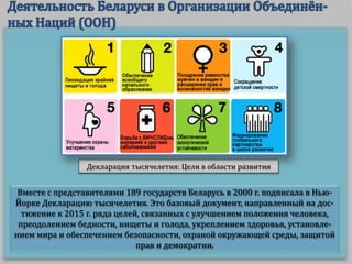 Вместе с представителями 189 государств Беларусь в 2000 г. подписала в Нью-
Йорке Декларацию тысячелетия. Это базовый документ, направленный на дос-
тижение к 2015 г. ряда целей, связанных с улучшением положения человека,
преодолением бедности, нищеты и голода, укреплением здоровья, установле-
нием мира и обеспечением безопасности, охраной окружающей среды, защитой
прав и демократии.
Декларация тысячелетия: Цели в области развития
 