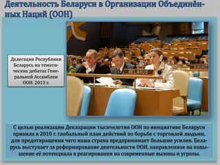 С целью реализации Декларации тысячелетия ООН по инициативе Беларуси
приняла в 2010 г. глобальный план действий по борьбе с торговлей людьми,
для предотвращения чего наша страна предпринимает большие усилия. Бела-
русь выступает за реформирование деятельности ООН, направленное на повы-
шение её потенциала в реагировании на современные вызовы и угрозы.
Делегация Республики
Беларусь на темати-
ческих дебатах Гене-
ральной Ассамблеи
ООН. 2013 г.
 