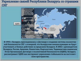 В 1993 г. Беларусь присоединилась к Договору о создании системы коллектив-
ной безопасности СНГ с оговоркой, что белорусские военнослужащие не будут
участвовать в боевых действиях за пределами Беларуси. В 2002 г. руководители
Беларуси, России, Армении, Казахстана, Кыргызстана, Таджикистана подписали
Устав Организации Договора о коллективной безопасности (ОДКБ). Беларусь
рассматривает ОДКБ как инструмент укрепления стабильности на постсовет-
ском пространстве.
ОДКБ
 