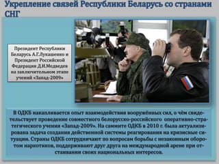 В ОДКБ накапливается опыт взаимодействия вооружённых сил, о чём свиде-
тельствует проведение совместного белорусско-российского оперативно-стра-
тегического учения «Запад-2009». На саммите ОДКБ в 2010 г. была актуализи-
рована задача создания действенной системы реагирования на кризисные си-
туации. Страны ОДКБ сотрудничают по вопросам борьбы с незаконным оборо-
том наркотиков, поддерживают друг друга на международной арене при от-
стаивании своих национальных интересов.
Президент Республики
Беларусь А.Г.Лукашенко и
Президент Российской
Федерации Д.И.Медведев
на заключительном этапе
учений «Запад-2009»
 