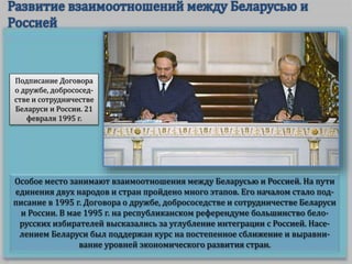 Особое место занимают взаимоотношения между Беларусью и Россией. На пути
единения двух народов и стран пройдено много этапов. Его началом стало под-
писание в 1995 г. Договора о дружбе, добрососедстве и сотрудничестве Беларуси
и России. В мае 1995 г. на республиканском референдуме большинство бело-
русских избирателей высказались за углубление интеграции с Россией. Насе-
лением Беларуси был поддержан курс на постепенное сближение и выравни-
вание уровней экономического развития стран.
Подписание Договора
о дружбе, добрососед-
стве и сотрудничестве
Беларуси и России. 21
февраля 1995 г.
 