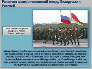 Дальнейшему углублению отношений между Беларусью и Россией способство-
вал подписанный 2 апреля 1996 г. Договор о создании Сообщества Беларуси и
России, 2 апреля 1997 г. был создан Союз Беларуси и России. Этот день был
объявлен Днём единения народов Беларуси и России. Союз Беларуси и России
стал моделью межгосударственного объединения с более высокой, в сравнении
с СНГ, ступенью политической и экономической интеграции.
День единения народов
Беларуси и России.
Совместный парад
 