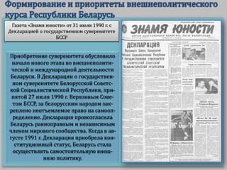 Приобретение суверенитета обусловило
начало нового этапа во внешнеполити-
ческой и международной деятельности
Беларуси. В Декларации о государствен-
ном суверенитете Белорусской Советс-
кой Социалистической Республики, при-
нятой 27 июля 1990 г. Верховным Сове-
том БССР, за белорусским народом зак-
реплено неотъемлемое право на самооп-
ределение. Декларация провозгласила
Беларусь равноправным и независимым
членом мирового сообщества. Когда в ав-
густе 1991 г. Декларация приобрела кон-
ституционный статус, Беларусь стала
осуществлять самостоятельную внеш-
нюю политику.
Газета «Знамя юности» от 31 июля 1990 г. с
Декларацией о государственном суверенитете
БССР
 