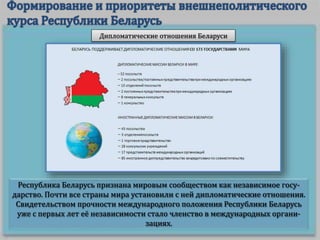 Республика Беларусь признана мировым сообществом как независимое госу-
дарство. Почти все страны мира установили с ней дипломатические отношения.
Свидетельством прочности международного положения Республики Беларусь
уже с первых лет её независимости стало членство в международных органи-
зациях.
Дипломатические отношения Беларуси
 