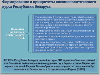 В 1992 г. Республика Беларусь первой из стран СНГ подписала Заключительный
акт Совещания по безопасности и сотрудничеству в Европе, а также Парижскую
хартию для новой Европы. Таким образом, наше государство стало членом Ор-
ганизации по безопасности и сотрудничеству в Европе (ОБСЕ).
Основные
проблемы в
деятельности
ОБСЕ
• Гуманитарные функции мониторинга (наблюдения)
за проведением выборов, развитием демократичес-
ких институтов и защитой прав стали преобладать
над экономико-экологическими и военно-полити-
ческими функциями.
• Не выработаны одинаковые для всех участников ор-
ганизации стандарты выборов.
• Сохраняются визовые ограничения для восточноев-
ропейских стран.
• Ядерные государства - участники ОБСЕ до сих пор
не предоставили неядерным странам безусловные
гарантии их безопасности, суверенитета и террито-
риальной целостности.
 