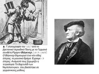 ▲ Γ ελοιογραφία του 1867 από το
βρετανικό περιοδικό Παντς με το Γερμανό
συνθέτη Ρίχαρντ Βάγκνερ (1813–1883).
Ο Βάγκνερ δημιουργεί ένα νέο είδος
όπερας, το μουσικό δράμα. Έγραψε 13
όπερες. Ανάμεσά τους ξεχωρίζει η
τετραλογία Το δαχτυλίδι των
Νιμπελούνγκεν, που βασίστηκε σε
γερμανικούς μύθους.

 