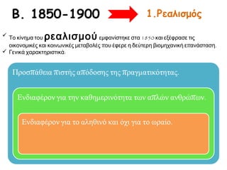 Β. 1850-1900
ρεαλισμού

1.Ρεαλισμός

 Το κίνημα του
εμφανίστηκε στα 1850 και εξέφρασε τις
οικονομικές και κοινωνικές μεταβολές που έφερε η δεύτερη βιομηχανική επανάσταση.
 Γενικά χαρακτηριστικά:

 
