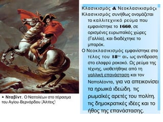 Κλασικισμός & Νεοκλασικισμός :
Κλασικισμός συνήθως ονομάζεται
το καλλιτεχνικό ρεύμα που
εμφανίστηκε το 1660, σε
ορισμένες ευρωπαϊκές χώρες
(Γαλλία), και διαδέχτηκε το
μπαρόκ.
Ο Νεοκλασικισμός εμφανίστηκε στο
τέλος του 18ου αι . ως αντίδραση
στο ελαφρύ ροκοκό. Ως ρεύμα της
τέχνης, υιοθετήθηκε από τη
γαλλική επανάσταση και τον
Ναπολέοντα,
▲ Νταβίντ . Ο Ναπολέων στο πέρασμα
του Αγίου-Βερνάρδου (Άλπεις)

για να απεικονίσει
τα ηρωικά ιδεώδη, τις
ρωμαϊκές αρετές του πολίτη,
τις δημοκρατικές ιδέες και το
ήθος της επανάστασης.

 
