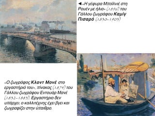 ◄«Η γέφυρα Μποϊλνιέ στη
Ρουέν με ήλιο» (1896) του
Γάλλου ζωγράφου Καμίγ
Πισαρό (1830–1903)

«Ο ζωγράφος Κλοντ Μονέ στο
εργαστήριό του», πίνακας (1874) του
Γάλλου ζωγράφου Εντουάρ Μανέ
(1832–1883). Εργαστήριο δεν
υπάρχει, ο καλλιτέχνης έχει βγει και
ζωγραφίζει στην ύπαιθρο.

 