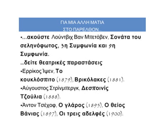 ΓΙΑ ΜΙΑ ΑΛΛΗ ΜΑΤΙΑ
ΣΤΟ ΠΑΡΕΛΘΟΝ...

•... ακούστε Λούντβιχ Βαν Μπετόβεν,  Σονάτα του
σεληνόφωτος , 3 η Συμφωνία και 9 η
Συμφωνία .

… δείτε θεατρικές π αραστάσεις

•Ερρίκος Ίψεν, Το
κουκλόσ π ιτο (1879), Βρικόλακες (1881).
•Αύγουστος Στρίνμπεργκ,  Δεσ π οινίς
Τζούλια (1888).

•Άντον Τσέχοφ,  Ο γλάρος (1895),  Ο θείος
Βάνιας (1897),  Οι τρεις αδελφές  (1900).

 