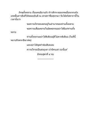 ภิกษุทั้งหลาย เรื่องเคยมีมาแล้ว ท้าวสักกะจอมเทพเมื่อจะทรงยัง
เทพชั้นดาวดึงส์ให้พลอยยินดี ณ เทวสภาชื่อสุธรรมา จึงได้ตรัสคาถานี้ใน
เวลานั้นว่า
ขอความโกรธจงตกอยู่ในอำนาจของท่านทั้งหลาย
ขอความเสื่อมคลายในมิตตธรรมอย่าได้มีแก่ท่านทั้ง
หลาย
ท่านทั้งหลายอย่าได้ติเตียนผู้ที่ไม่ควรติเตียน (ในที่นี้
หมายถึงพระขีณาสพ)
และอย่าได้พูดคำส่อเสียดเลย
ความโกรธเป็นดุจภูเขา ย่ำยีคนเลว ฉะนี้แล”
อัจจยสูตรที่ ๔ จบ
---------------------
 