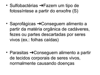 • Sulfobactérias Fazem um tipo de➜
fotossíntese a partir do enxofre (S)
• Saprofágicas Conseguem alimento a➜
partir da matéria orgânica de cadáveres,
fezes ou partes descartadas por seres
vivos (ex.: folhas caídas)
• Parasitas Conseguem alimento a partir➜
de tecidos corporais de seres vivos,
normalmente causando doenças
 