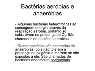 Bactérias aeróbias e
anaeróbias
- Algumas bactérias heterotróficas só
conseguem energia através da
respiração aeróbia, portanto só
sobrevivem na presença de O2. São
chamadas de bactérias aeróbias
- Outras bactérias são chamadas de
anaeróbias, pois não toleram a
presença de oxigênio e morrem se são
expostas a ele. São chamadas de
bactérias anaeróbias obrigatórias
 