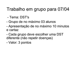 Trabalho em grupo para 07/04
- Tema: DST's
- Grupo de no máximo 03 alunos
- Apresentação de no máximo 10 minutos
e cartaz
- Cada grupo deve escolher uma DST
diferente (não repetir doenças)
- Valor: 3 pontos
 
