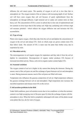 SAC 101 Fundamentals of Soil Science (2 + 1) 2006
influence the soil macro pores. The quantity of oxygen in soil air is less than that in
atmospheric air. The oxygen content of the air reduces with increasing depth of soil. Surface
soil will have more oxygen than sub soil because of quick replenishment from the
atmospheric air through diffusion. Light textured soil or sandy soil contain more air than
heavy soil. The concentration of CO2 is more in subsoil due to slow rate of replenishment and
low aeration in lower layer than in the surface soil. High clay containing soils will have high
soil moisture potential - which reduces the oxygen diffusion rate and increases the CO2
accumulation.
4.2. Type of crop
Plants roots require oxygen, which they take from the soil air and deplete the concentration of
oxygen in the soil air and release CO2. Soils on which crops are grown contain more CO2
than fallow lands. The amount of CO2 is more near the plant than further away due to
respiration by roots.
4.3. Microbial activity
The microorganisms in soil require oxygen for respiration and they take it from the soil air
deplete its concentration. Decomposition of organic matter produces CO2 because of
increased microbial activity. Hence, soils rich in organic matter contain higher CO2.
4.4. Seasonal variations
The oxygen content of soil air is higher in dry season than during the monsoon. During dry
season, most of the soil pores are and the exchange of gases between soil air and atmosphere
is more. During monsoon seasons, most of the soil pores are filled with water.
Temperature also influences the gaseous composition of soil air. High temperature enhances
the gaseous exchange between soil air and atmosphere. High temperature also increases the
microbial respiration and releases more CO2 in the soil air.
5. Soil aeration problems in the field
Under field conditions, poor soil aeration occurs due to two conditions: a) when the moisture
content is too high occupying most of the pore space b) when the exchange of gases with the
atmosphere is slow. When the field is completely submerged with water, all the plants except
some plants like rice, die for want of oxygen.
Dr.A.Bhaskaran, Assistant Professor (SS&AC), ADAC&RI, TNAU, Tiruchirapalli-620009
http://www.bhaskaran.net.in Page 2 of 7
 