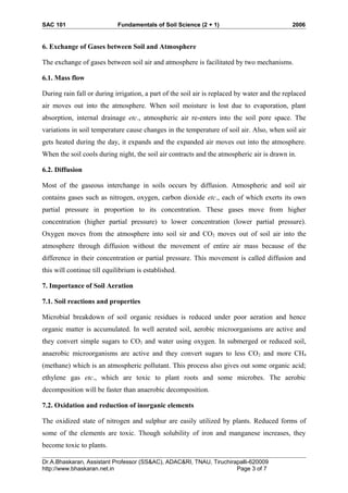 SAC 101 Fundamentals of Soil Science (2 + 1) 2006
6. Exchange of Gases between Soil and Atmosphere
The exchange of gases between soil air and atmosphere is facilitated by two mechanisms.
6.1. Mass flow
During rain fall or during irrigation, a part of the soil air is replaced by water and the replaced
air moves out into the atmosphere. When soil moisture is lost due to evaporation, plant
absorption, internal drainage etc., atmospheric air re-enters into the soil pore space. The
variations in soil temperature cause changes in the temperature of soil air. Also, when soil air
gets heated during the day, it expands and the expanded air moves out into the atmosphere.
When the soil cools during night, the soil air contracts and the atmospheric air is drawn in.
6.2. Diffusion
Most of the gaseous interchange in soils occurs by diffusion. Atmospheric and soil air
contains gases such as nitrogen, oxygen, carbon dioxide etc., each of which exerts its own
partial pressure in proportion to its concentration. These gases move from higher
concentration (higher partial pressure) to lower concentration (lower partial pressure).
Oxygen moves from the atmosphere into soil sir and CO2 moves out of soil air into the
atmosphere through diffusion without the movement of entire air mass because of the
difference in their concentration or partial pressure. This movement is called diffusion and
this will continue till equilibrium is established.
7. Importance of Soil Aeration
7.1. Soil reactions and properties
Microbial breakdown of soil organic residues is reduced under poor aeration and hence
organic matter is accumulated. In well aerated soil, aerobic microorganisms are active and
they convert simple sugars to CO2 and water using oxygen. In submerged or reduced soil,
anaerobic microorganisms are active and they convert sugars to less CO2 and more CH4
(methane) which is an atmospheric pollutant. This process also gives out some organic acid;
ethylene gas etc., which are toxic to plant roots and some microbes. The aerobic
decomposition will be faster than anaerobic decomposition.
7.2. Oxidation and reduction of inorganic elements
The oxidized state of nitrogen and sulphur are easily utilized by plants. Reduced forms of
some of the elements are toxic. Though solubility of iron and manganese increases, they
become toxic to plants.
Dr.A.Bhaskaran, Assistant Professor (SS&AC), ADAC&RI, TNAU, Tiruchirapalli-620009
http://www.bhaskaran.net.in Page 3 of 7
 