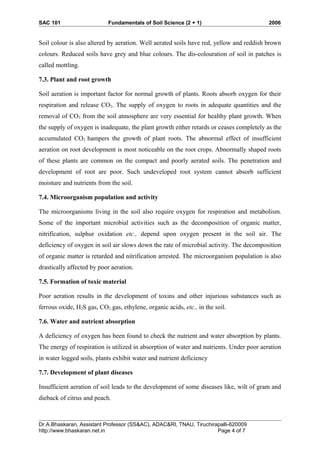 SAC 101 Fundamentals of Soil Science (2 + 1) 2006
Soil colour is also altered by aeration. Well aerated soils have red, yellow and reddish brown
colours. Reduced soils have grey and blue colours. The dis-colouration of soil in patches is
called mottling.
7.3. Plant and root growth
Soil aeration is important factor for normal growth of plants. Roots absorb oxygen for their
respiration and release CO2. The supply of oxygen to roots in adequate quantities and the
removal of CO2 from the soil atmosphere are very essential for healthy plant growth. When
the supply of oxygen is inadequate, the plant growth either retards or ceases completely as the
accumulated CO2 hampers the growth of plant roots. The abnormal effect of insufficient
aeration on root development is most noticeable on the root crops. Abnormally shaped roots
of these plants are common on the compact and poorly aerated soils. The penetration and
development of root are poor. Such undeveloped root system cannot absorb sufficient
moisture and nutrients from the soil.
7.4. Microorganism population and activity
The microorganisms living in the soil also require oxygen for respiration and metabolism.
Some of the important microbial activities such as the decomposition of organic matter,
nitrification, sulphur oxidation etc., depend upon oxygen present in the soil air. The
deficiency of oxygen in soil air slows down the rate of microbial activity. The decomposition
of organic matter is retarded and nitrification arrested. The microorganism population is also
drastically affected by poor aeration.
7.5. Formation of toxic material
Poor aeration results in the development of toxins and other injurious substances such as
ferrous oxide, H2S gas, CO2 gas, ethylene, organic acids, etc., in the soil.
7.6. Water and nutrient absorption
A deficiency of oxygen has been found to check the nutrient and water absorption by plants.
The energy of respiration is utilized in absorption of water and nutrients. Under poor aeration
in water logged soils, plants exhibit water and nutrient deficiency
7.7. Development of plant diseases
Insufficient aeration of soil leads to the development of some diseases like, wilt of gram and
dieback of citrus and peach.
Dr.A.Bhaskaran, Assistant Professor (SS&AC), ADAC&RI, TNAU, Tiruchirapalli-620009
http://www.bhaskaran.net.in Page 4 of 7
 
