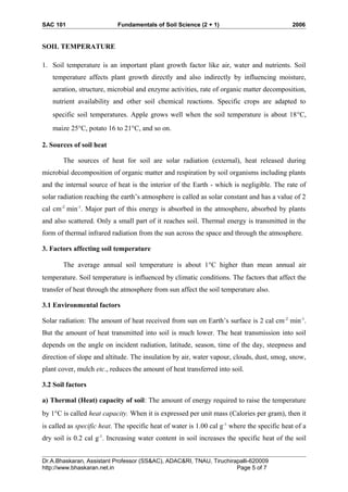 SAC 101 Fundamentals of Soil Science (2 + 1) 2006
SOIL TEMPERATURE
1. Soil temperature is an important plant growth factor like air, water and nutrients. Soil
temperature affects plant growth directly and also indirectly by influencing moisture,
aeration, structure, microbial and enzyme activities, rate of organic matter decomposition,
nutrient availability and other soil chemical reactions. Specific crops are adapted to
specific soil temperatures. Apple grows well when the soil temperature is about 18°C,
maize 25°C, potato 16 to 21°C, and so on.
2. Sources of soil heat
The sources of heat for soil are solar radiation (external), heat released during
microbial decomposition of organic matter and respiration by soil organisms including plants
and the internal source of heat is the interior of the Earth - which is negligible. The rate of
solar radiation reaching the earth’s atmosphere is called as solar constant and has a value of 2
cal cm-2
min-1
. Major part of this energy is absorbed in the atmosphere, absorbed by plants
and also scattered. Only a small part of it reaches soil. Thermal energy is transmitted in the
form of thermal infrared radiation from the sun across the space and through the atmosphere.
3. Factors affecting soil temperature
The average annual soil temperature is about 1°C higher than mean annual air
temperature. Soil temperature is influenced by climatic conditions. The factors that affect the
transfer of heat through the atmosphere from sun affect the soil temperature also.
3.1 Environmental factors
Solar radiation: The amount of heat received from sun on Earth’s surface is 2 cal cm-2
min-1
.
But the amount of heat transmitted into soil is much lower. The heat transmission into soil
depends on the angle on incident radiation, latitude, season, time of the day, steepness and
direction of slope and altitude. The insulation by air, water vapour, clouds, dust, smog, snow,
plant cover, mulch etc., reduces the amount of heat transferred into soil.
3.2 Soil factors
a) Thermal (Heat) capacity of soil: The amount of energy required to raise the temperature
by 1°C is called heat capacity. When it is expressed per unit mass (Calories per gram), then it
is called as specific heat. The specific heat of water is 1.00 cal g-1
where the specific heat of a
dry soil is 0.2 cal g-1
. Increasing water content in soil increases the specific heat of the soil
Dr.A.Bhaskaran, Assistant Professor (SS&AC), ADAC&RI, TNAU, Tiruchirapalli-620009
http://www.bhaskaran.net.in Page 5 of 7
 
