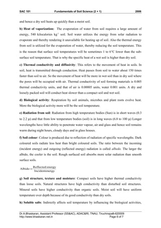 SAC 101 Fundamentals of Soil Science (2 + 1) 2006
and hence a dry soil heats up quickly than a moist soil.
b) Heat of vaporization: The evaporation of water from soil requires a large amount of
energy, 540 kilocalories kg-1
soil. Soil water utilizes the energy from solar radiation to
evaporate and thereby rendering it unavailable for heating up of soil. Also the thermal energy
from soil is utilized for the evaporation of water, thereby reducing the soil temperature. This
is the reason that surface soil temperatures will be sometimes 1 to 6°C lower than the sub-
surface soil temperature. That is why the specific heat of a wet soil is higher than dry soil.
c) Thermal conductivity and diffusivity: This refers to the movement of heat in soils. In
soil, heat is transmitted through conduction. Heat passes from soil to water about 150 times
faster than soil to air. So the movement of heat will be more in wet soil than in dry soil where
the pores will be occupied with air. Thermal conductivity of soil forming materials is 0.005
thermal conductivity units, and that of air is 0.00005 units, water 0.001 units. A dry and
loosely packed soil will conduct heat slower than a compact soil and wet soil.
d) Biological activity: Respiration by soil animals, microbes and plant roots evolve heat.
More the biological activity more will be the soil temperature.
e) Radiation from soil: Radiation from high temperature bodies (Sun) is in short waves (0.3
to 2.2 µ) and that from low temperature bodies (soil) is in long waves (6.8 to 100 µ) Longer
wavelengths have little ability to penetrate water vapour, air and glass and hence soil remains
warm during night hours, cloudy days and in glass houses.
f) Soil colour: Colour is produced due to reflection of radiation of specific wavelengths. Dark
coloured soils radiate less heat than bright coloured soils. The ratio between the incoming
(incident energy) and outgoing (reflected energy) radiation is called albedo. The larger the
albido, the cooler is the soil. Rough surfaced soil absorbs more solar radiation than smooth
surface soils.
ergyIncidenten
energyReflected
Albido =
g) Soil structure, texture and moisture: Compact soils have higher thermal conductivity
than loose soils. Natural structures have high conductivity than disturbed soil structures.
Mineral soils have higher conductivity than organic soils. Moist soil will have uniform
temperature over depth because of its good conductivity than dry soils.
h) Soluble salts: Indirectly affects soil temperature by influencing the biological activities,
Dr.A.Bhaskaran, Assistant Professor (SS&AC), ADAC&RI, TNAU, Tiruchirapalli-620009
http://www.bhaskaran.net.in Page 6 of 7
 