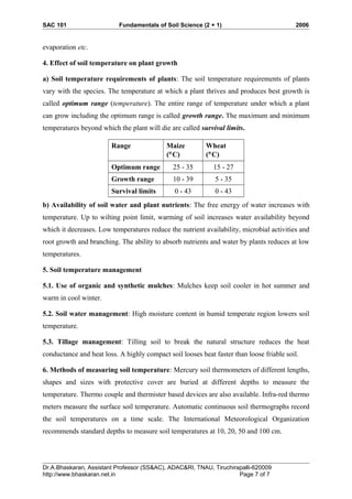 SAC 101 Fundamentals of Soil Science (2 + 1) 2006
evaporation etc.
4. Effect of soil temperature on plant growth
a) Soil temperature requirements of plants: The soil temperature requirements of plants
vary with the species. The temperature at which a plant thrives and produces best growth is
called optimum range (temperature). The entire range of temperature under which a plant
can grow including the optimum range is called growth range. The maximum and minimum
temperatures beyond which the plant will die are called survival limits.
Range Maize
(°C)
Wheat
(°C)
Optimum range 25 - 35 15 - 27
Growth range 10 - 39 5 - 35
Survival limits 0 - 43 0 - 43
b) Availability of soil water and plant nutrients: The free energy of water increases with
temperature. Up to wilting point limit, warming of soil increases water availability beyond
which it decreases. Low temperatures reduce the nutrient availability, microbial activities and
root growth and branching. The ability to absorb nutrients and water by plants reduces at low
temperatures.
5. Soil temperature management
5.1. Use of organic and synthetic mulches: Mulches keep soil cooler in hot summer and
warm in cool winter.
5.2. Soil water management: High moisture content in humid temperate region lowers soil
temperature.
5.3. Tillage management: Tilling soil to break the natural structure reduces the heat
conductance and heat loss. A highly compact soil looses heat faster than loose friable soil.
6. Methods of measuring soil temperature: Mercury soil thermometers of different lengths,
shapes and sizes with protective cover are buried at different depths to measure the
temperature. Thermo couple and thermister based devices are also available. Infra-red thermo
meters measure the surface soil temperature. Automatic continuous soil thermographs record
the soil temperatures on a time scale. The International Meteorological Organization
recommends standard depths to measure soil temperatures at 10, 20, 50 and 100 cm.
Dr.A.Bhaskaran, Assistant Professor (SS&AC), ADAC&RI, TNAU, Tiruchirapalli-620009
http://www.bhaskaran.net.in Page 7 of 7
 
