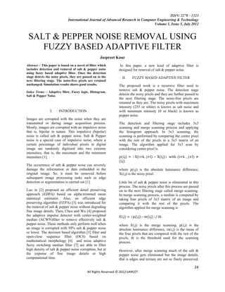 ISSN: 2278 – 1323
                             International Journal of Advanced Research in Computer Engineering & Technology
                                                                                  Volume 1, Issue 5, July 2012


 SALT & PEPPER NOISE REMOVAL USING
    FUZZY BASED ADAPTIVE FILTER
                                                    Jaspreet Kaur
Abstract – This paper is based on a novel of filter which        In this paper, a new kind of adaptive filter is
includes detection and removal of salt & pepper noise           designed for removal of salt & pepper noise.
using fuzzy based adaptive filter. Once the detection
stage detects the noisy pixels, they are passed on to the         II.    FUZZY BASED ADAPTIVE FILTER
next filtering stage. The noise-free pixels are retained
unchanged. Simulation results shows good results.               The proposed work is a recursive filter used to
                                                                remove salt & pepper noise. The detection stage
Index Terms – Adaptive filter, Fuzzy logic, Histogram,
Salt & Pepper Noise.                                            detects the noisy pixels and they are further passed to
                                                                the next filtering stage. The noise-free pixels are
                                                                retained as they are. The noisy pixels with maximum
                                                                intensity (255 or white) is known as salt noise and
                I.     INTRODUCTION                             with minimum intensity (0 or black) is known as
                                                                pepper noise.
Images are corrupted with the noise when they are
transmitted or during image acquisition process.                The detection and filtering stage includes 3x3
Mostly, images are corrupted with an impulsive noise            scanning and merge scanning process and applying
that is, bipolar in nature. This impulsive (bipolar)            the histogram approach. In 3x3 scanning, the
noise is called salt & pepper noise. Salt & Pepper              scanning is performed by comparing the center pixel
noise is a special case of impulsive noise, where a             with the rest of the pixels in a 3x3 matrix of an
certain percentage of individual pixels in digital              image. The algorithm applied for 3x3 scan by
image are randomly digitized into two extreme                   considering centre pixel is
intensities, that is, the maximum and the minimum
intensities [1].                                                p(i,j) = │X(i+k, j+l) – X(i,j)│ with (i+k , j+l) ≠
                                                                (i,j)
The occurrence of salt & pepper noise can severely
damage the information or data embedded in the                  where p(i,j) is the absolute luminance difference,
original image. So, it must be removed before                   X(i,j) is the noisy pixel.
subsequent image processing tasks such as edge
detection or segmentation is carried out [1].                   Little bit of salt & pepper noise is eliminated in this
                                                                process. The noisy pixels after this process are passed
Luo in [2] proposed an efficient detail preserving              on to the next filtering stage called merge scanning.
approach (EDPA) based on alpha-trimmed mean                     In merge scanning process, a median is computed by
statistical estimator. Also, an efficient edge                  taking four pixels of 3x3 matrix of an image and
preserving algorithm (EEPA) [3] was introduced for              comparing it with the rest of the pixels. The
the removal of salt & pepper noise without degrading            algorithm applied for merge scanning is
fine image details. Then, Chen and Wu [4] proposed
the adaptive impulse detector with center-weighted              f(i,j) = │p(i,j) – m(i,j)│/ th
median (ACWN)filter to remove effectively salt &
pepper noise. These methods only perform well when              where f(i,j) is the merge scanning, p(i,j) is the
an image is corrupted with 50% salt & pepper noise              absolute luminance difference, m(i,j) is the mean of
or lower. The decision based algorithm [5] filter and           the four pixels that are compared with the rest of the
open-close sequence filter (OCS) based on                       pixels, th is the threshold used for the scanning
mathematical morphology [6] and noise adaptive                  process.
fuzzy switching median filter [7] are able to filter
high density of salt & pepper noise corruption, but at          However, after merge scanning much of the salt &
the expense of fine image details or high                       pepper noise gets eliminated but the image details,
computational time.                                             that is edges and texture are not so finely preserved.

                                                                                                                    24
                                           All Rights Reserved © 2012 IJARCET
 