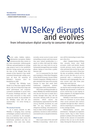 THE SWISS STYLEWORLD ECONOMIC FORUM SPECIAL DALIAN— WISEKEY DISRUPTS AND EVOLVES »»» by Raymond Langley                         WISeKey disrupts                              and evolves      from infrastructure digital security to consumer digital securityS     ecret codes, hidden ciphers,      information encryption, hidden      extreme-security data centres inthe Swiss mountains, military-gradeUSB keys and participation in cutting-                                              securely, secure access to your social                                              networking accounts and even ensure                                              that your valued membership to a                                              sports or other club (and the online                                              perks that can come with it) can be                                                                                         sure will be interesting to more than                                                                                         just a few of us:                                                                                               e-Key+ – Imagine having a USB key                                                                                         that securely stores your bank                                                                                         accounts, credit card details, healthedge projects such as the world-first         exclusively leveraged from your mobile     records, pictures, music, movies andInternet voting system and securing           phone, laptop or even from a public        other personal data on the key and inthe data of the Alinghi Team (the             internet café.                             a Swiss secure data centre. If you losewinners of the America’s Cup, world-               As it is nominated for the third      the key, no problem, nobody will berenowned formula-type sailing race),          year running as a Swiss New Champion       able to access the data on it as it ishave all been the mainstay of                 of the World Economic Forum Global         protected with a combination ofWISeKey’s     business     since     its      Growth Companies, WISeKey wants to         biometrics and cryptography. You canfoundation in 1999.                           give consumers the value of its security   even recover your data from your     Exciting? The WISeKey team               systems in ways that avoid their           online data store later on.thinks so as they have eagerly worked         traditional     complexity      without          That’s what WISeKey’s eKey+ is. Itday in, day out to help their large and       watering down their trustworthiness.       can also be used to encrypt data and tosmall government and corporate                     With these guiding principles in      digitally sign documents, as well as ancustomers worldwide to secure their           mind, WISeKey has worked intensively       access control key to your laptop orIT systems, buildings and data – and          over the last two years to make this a     home computer. It’s the digital versioneven their executives as they travel          reality through what they call the         of the Swiss pocket knife.around the world. As any member of            electronic identity (e-ID) 2.0 and 3.0           WISeKey is now hard at work tothe WISeKey team will tell you                solutions,     which      mirror     the   allow its customers to access manyunreservedly – it’s never boring at           developments represented by the Web        other secure personal data servicesWISeKey!                                      2.0 (e.g. YouTube, Facebook, etc.) and     available through the eKey+, which it                                              Web 3.0 (e.g. location services,           will be surprising its customers withThe security of security                      ubiquitous banking, telecommunica-         in the comings months.     As it moves towards its IPO,             tions or other services adapted to your          WISeAuthentic secures yourWISeKey is bringing these exciting            preference, location or other attributes   investments – Paying for an expensivetechnologies, products and services to        associated to you at any given moment).    luxury watch, bag or other luxuryyou as a consumer to, for example,                                                       product is always a bit scary when onehelp avoid identity theft, ensure the         What’s to come                             thinks of the amount of counterfeitbrand-name products you buy are                   Here is just some of the cool stuff    products that are out in the marketauthentic, store your data online             WISeKey is launching – which we’re         today. During the financial crisis, the24 