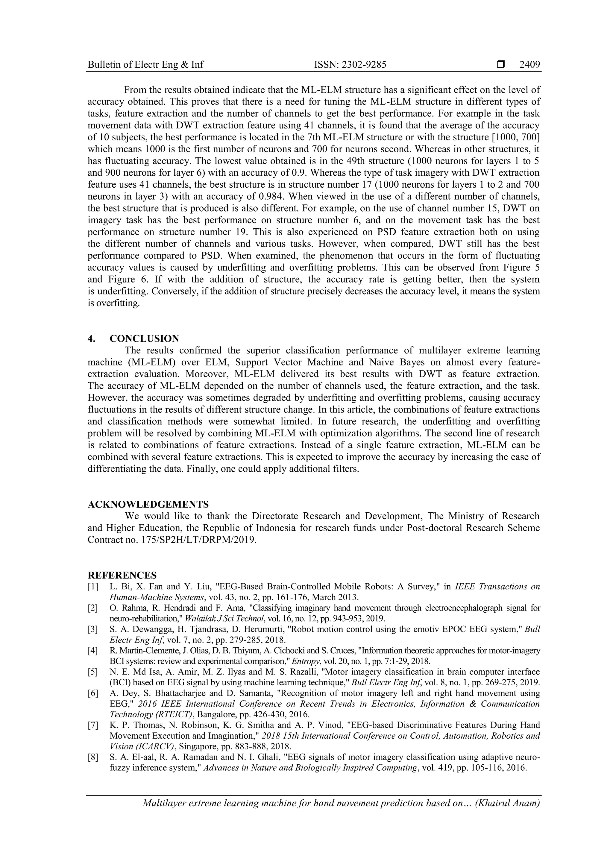 Bulletin of Electr Eng & Inf ISSN: 2302-9285 
Multilayer extreme learning machine for hand movement prediction based on… (Khairul Anam)
2409
From the results obtained indicate that the ML-ELM structure has a significant effect on the level of
accuracy obtained. This proves that there is a need for tuning the ML-ELM structure in different types of
tasks, feature extraction and the number of channels to get the best performance. For example in the task
movement data with DWT extraction feature using 41 channels, it is found that the average of the accuracy
of 10 subjects, the best performance is located in the 7th ML-ELM structure or with the structure [1000, 700]
which means 1000 is the first number of neurons and 700 for neurons second. Whereas in other structures, it
has fluctuating accuracy. The lowest value obtained is in the 49th structure (1000 neurons for layers 1 to 5
and 900 neurons for layer 6) with an accuracy of 0.9. Whereas the type of task imagery with DWT extraction
feature uses 41 channels, the best structure is in structure number 17 (1000 neurons for layers 1 to 2 and 700
neurons in layer 3) with an accuracy of 0.984. When viewed in the use of a different number of channels,
the best structure that is produced is also different. For example, on the use of channel number 15, DWT on
imagery task has the best performance on structure number 6, and on the movement task has the best
performance on structure number 19. This is also experienced on PSD feature extraction both on using
the different number of channels and various tasks. However, when compared, DWT still has the best
performance compared to PSD. When examined, the phenomenon that occurs in the form of fluctuating
accuracy values is caused by underfitting and overfitting problems. This can be observed from Figure 5
and Figure 6. If with the addition of structure, the accuracy rate is getting better, then the system
is underfitting. Conversely, if the addition of structure precisely decreases the accuracy level, it means the system
is overfitting.
4. CONCLUSION
The results confirmed the superior classification performance of multilayer extreme learning
machine (ML-ELM) over ELM, Support Vector Machine and Naive Bayes on almost every feature-
extraction evaluation. Moreover, ML-ELM delivered its best results with DWT as feature extraction.
The accuracy of ML-ELM depended on the number of channels used, the feature extraction, and the task.
However, the accuracy was sometimes degraded by underfitting and overfitting problems, causing accuracy
fluctuations in the results of different structure change. In this article, the combinations of feature extractions
and classification methods were somewhat limited. In future research, the underfitting and overfitting
problem will be resolved by combining ML-ELM with optimization algorithms. The second line of research
is related to combinations of feature extractions. Instead of a single feature extraction, ML-ELM can be
combined with several feature extractions. This is expected to improve the accuracy by increasing the ease of
differentiating the data. Finally, one could apply additional filters.
ACKNOWLEDGEMENTS
We would like to thank the Directorate Research and Development, The Ministry of Research
and Higher Education, the Republic of Indonesia for research funds under Post-doctoral Research Scheme
Contract no. 175/SP2H/LT/DRPM/2019.
REFERENCES
[1] L. Bi, X. Fan and Y. Liu, "EEG-Based Brain-Controlled Mobile Robots: A Survey," in IEEE Transactions on
Human-Machine Systems, vol. 43, no. 2, pp. 161-176, March 2013.
[2] O. Rahma, R. Hendradi and F. Ama, "Classifying imaginary hand movement through electroencephalograph signal for
neuro-rehabilitation," Walailak J Sci Technol, vol. 16, no. 12, pp. 943-953, 2019.
[3] S. A. Dewangga, H. Tjandrasa, D. Herumurti, "Robot motion control using the emotiv EPOC EEG system," Bull
Electr Eng Inf, vol. 7, no. 2, pp. 279-285, 2018.
[4] R. Martín-Clemente, J. Olias, D. B. Thiyam, A. Cichocki and S. Cruces, "Information theoretic approaches for motor-imagery
BCI systems: review and experimental comparison," Entropy, vol. 20, no. 1, pp. 7:1-29, 2018.
[5] N. E. Md Isa, A. Amir, M. Z. Ilyas and M. S. Razalli, "Motor imagery classification in brain computer interface
(BCI) based on EEG signal by using machine learning technique," Bull Electr Eng Inf, vol. 8, no. 1, pp. 269-275, 2019.
[6] A. Dey, S. Bhattacharjee and D. Samanta, "Recognition of motor imagery left and right hand movement using
EEG," 2016 IEEE International Conference on Recent Trends in Electronics, Information & Communication
Technology (RTEICT), Bangalore, pp. 426-430, 2016.
[7] K. P. Thomas, N. Robinson, K. G. Smitha and A. P. Vinod, "EEG-based Discriminative Features During Hand
Movement Execution and Imagination," 2018 15th International Conference on Control, Automation, Robotics and
Vision (ICARCV), Singapore, pp. 883-888, 2018.
[8] S. A. El-aal, R. A. Ramadan and N. I. Ghali, "EEG signals of motor imagery classification using adaptive neuro-
fuzzy inference system," Advances in Nature and Biologically Inspired Computing, vol. 419, pp. 105-116, 2016.
 
