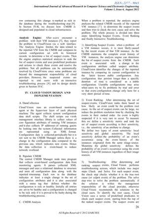 ISSN: 2277 – 9043
              International Journal of Advanced Research in Computer Science and Electronics Engineering
                                                                          Volume 1, Issue 6, August 2012



row containing this change is marked as sick in           When a problem is reported, the analysis engine
the database during the troubleshooting step [9].         analyzes the related CMDB records of the reported
In Section IV-B, we discuss how CMDB is                   VM instance [ 7 ] to determine the suspect events
designed and populated in cloud infrastructures.          and then tries to check the root. cause and solve the
                                                          problem. The whole process is divided into three
                                                          steps: Identifying Suspect Events, Event Ranking
Analysis     Engine:     After users encounter a          and finally Interactive Troubleshooting.
problem with their VM instances [7], they report
the problem to CloudVision via a web interface.           1) Identifying Suspect Events: when a problem of
The Analysis Engine fetches the data related to           a VM instance occurs, it is most likely caused
the reported VM from the CMDB and compares its            by the recent events of that VM instance. As the
current configuration set with its historical             CMDB maintains the complete event history of
records to determine a list of suspect events. Then       VM instances, the analysis engine can determine
the engine employs statistical analysis to rank the       the list of suspect events from the CMDB. Each
list of suspect events and uses predefined predicates     event is associated with a change in the
and actions to check these events and resolve the         configuration attribute called suspect attribute.
problem. Not all problems can be automatically            CloudVision identifies the changes of the reported
resolved by CloudVision since some problems are           instance by comparing its current configuration to
beyond the management responsibility of cloud             the     latest known stable configuration. Any
providers. However, the suspected events are              configuration that persists longer than a specific
reported to end users with an interactive                 duration of time is considered as a stable
troubleshooting process [9] and its design details        configuration. Unstable configurations may arise
given in Section IV-C.                                    when users try to fix problems by trial and error
                                                          so that every configuration change only lasts for a
     IV. CLOUD VISION DESIGN A N D                        very short period of time.
           IM P LEME NTATION
                                                          2) Event Ranking: After determining the set of
A. DataCollection                                         suspect events, CloudVision ranks them based on
Cloud Vision runs an event-based monitoring               how likely an event could be the problem root
agent at the hypervisor layer of each physical            cause. As the set of suspect events can be large, we
machine. The agent collects system configuration          reduce the problem resolution time by checking the
data shell scripts. The shell scripts use virsh           events in their ranked order. An event is highly
management interface library to collect values of         suspected if it is very rare to occur. To measure
con- figuration attributes of running VM instances        this, we define a sensitivity metric and rank the
and it also collects IP addresses of running guests       set of suspect events according to their sensitivity,
by looking into the system. Collected information         i.e., the sensitivity of an attribute to change.
are     represented    using    an    XML format.         We define two types of event sensitivity: local
Configuration data is collected periodically but it is    sensitivity and global sensitivity. The local
not sent to the CMDB Manager unless there is a            sensitivity defines the probability of an event’s
change in the configuration data compared to the          occurrence using the event history of the
previous one, which indicates new events. Hence           instances originated from the same image source.
the data collection is event-based to reduce              Meantime the global sensitivity             defines the
network overhead.                                         probability of an event’s occurrence using the event
                                                          history of all VM instances regardless of their image
B. Populate CMDB                                          sources.
The central CMDB Manager node runs program
that collects event-based configuration data from         3)     Troubleshooting:    After determining and
monitoring agents. It parses collected XML                ranking suspect events, Cloud Vision performs
messages and uses a relational database to structure      troubleshooting actions, which include two major
and store all configuration data along with the           steps: Check and Solve. For each suspect event,
reported timestamp. Each row in the database              the check step checks whether it is the true root
indicates at least a single change in the set of          cause (or culprit event) of the problem. The solve
configuration attributes and it is also associated        step tries to solve the problem automatically if
with a status tag that defines whether the                the     solution   is within the management
configuration is sick or healthy. Initially all entries   responsibility of the cloud provider, otherwise
are set to be healthy and a configuration is changed      Cloud Vision recommends the solutions to the
to be sick only if it is proved to be faulty during the   cloud users. To identify the root cause, Cloud
troubleshooting process.                                  Vision uses a series of predefined predicates to
                                                          check each suspect event, starting from the top of
C. CMDB Analysis                                          the ranked suspect events. The suspect events are
                                                                                                             26
                                     All Rights Reserved © 2012 IJARCSEE
 