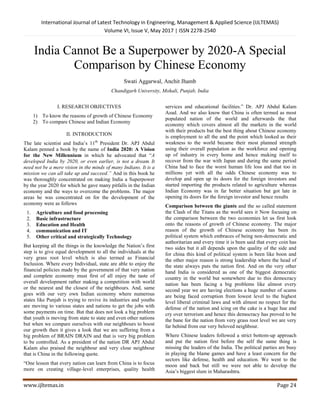 International Journal of Latest Technology in Engineering, Management & Applied Science (IJLTEMAS)
Volume VI, Issue V, May 2017 | ISSN 2278-2540
www.ijltemas.in Page 24
India Cannot Be a Superpower by 2020-A Special
Comparison by Chinese Economy
Swati Aggarwal, Anchit Jhamb
Chandigarh University, Mohali, Punjab, India
I. RESEARCH OBJECTIVES
1) To know the reasons of growth of Chinese Economy
2) To compare Chinese and Indian Economy
II. INTRODUCTION
The late scientist and India’s 11th
President Dr. APJ Abdul
Kalam penned a book by the name of India 2020: A Vision
for the New Millennium in which he advocated that “A
developed India by 2020, or even earlier, is not a dream. It
need not be a mere vision in the minds of many Indians. It is a
mission we can all take up and succeed.” And in this book he
was thoroughly concentrated on making India a Superpower
by the year 2020 for which he gave many pitfalls in the Indian
economy and the ways to overcome the problems. The major
areas he was concentrated on for the development of the
economy were as follows
1. Agriculture and food processing
2. Basic infrastructure
3. Education and Health
4. communication and IT
5. Other critical and strategically Technology
But keeping all the things in the knowledge the Nation’s first
step is to give equal development to all the individuals at the
very grass root level which is also termed as Financial
Inclusion. Where every Individual, state are able to enjoy the
financial policies made by the government of that very nation
and complete economy must first of all enjoy the taste of
overall development rather making a competition with world
or the nearest and the closest of the neighbours. And, same
goes with our very own Indian economy where numerous
states like Punjab is trying to revive its industries and youths
are moving to various states and nations to get the jobs with
some payments on time. But that does not look a big problem
that youth is moving from state to state and even other nations
but when we compare ourselves with our neighbours to boost
our growth then it gives a look that we are suffering from a
big problem of BRAIN DRAIN and that is very big problem
to be controlled. As a president of the nation DR APJ Abdul
Kalam also praised the neighbour and very close neighbour
that is China in the following quote.
“One lesson that every nation can learn from China is to focus
more on creating village-level enterprises, quality health
services and educational facilities.” Dr. APJ Abdul Kalam
Azad. And we also know that China is often termed as most
populated nation of the world and afterwards the that
economy which covers almost all the markets in the world
with their products but the best thing about Chinese economy
is employment to all the and the point which looked as their
weakness to the world became their most planned strength
using their overall population as the workforce and opening
up of industry in every home and hence making itself to
recover from the war with Japan and during the same period
China had to face the worst human life loss and that too in
millions yet with all the odds Chinese economy was to
develop and open up its doors for the foreign investors and
started importing the products related to agriculture whereas
Indian Economy was in far better situation but got late in
opening its doors for the foreign investor and hence results
Comparison between the giants and the so called statement
the Clash of the Titans as the world sees it Now focusing on
the comparison between the two economies let us first look
onto the reasons of growth of Chinese economy. The major
reason of the growth of Chinese economy has been its
political system which embraces of being non-democratic and
authoritarian and every time it is been said that every coin has
two sides but it all depends upon the quality of the side and
for china this kind of political system is been like boon and
the other major reason is strong leadership where the head of
the state always puts the nation first. And on the very other
hand India is considered as one of the biggest democratic
country in the world but somewhere due to this democracy
nation has been facing a big problems like almost every
second year we are having elections a huge number of scams
are being faced corruption from lowest level to the highest
level liberal criminal laws and with almost no respect for the
defense of the nation and icing on the cake is a huge hue and
cry over terrorism and hence this democracy has proved to be
the bane for the nation from very grass root level we are very
far behind from our very beloved neighbour.
Where Chinese leaders followed a strict bottom-up approach
and put the nation first before the self the same thing is
missing the leaders of the India. The political parties are busy
in playing the blame games and have a least concern for the
sectors like defense, health and education. We went to the
moon and back but still we were not able to develop the
Asia’s biggest slum in Maharashtra.
 