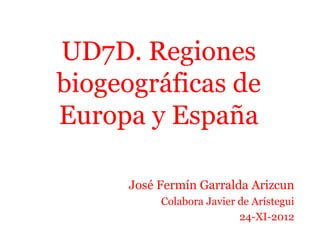UD7D. Regiones
biogeográficas de
Europa y España
José Fermín Garralda Arizcun
Colabora Javier de Arístegui
24-XI-2012
 