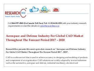 Call 866-997-4948 (Us-Canada Toll Free) Tel: +1-518-618-1030 with your industry research
requirements or email the details on sales@researchmoz.us
Aerospace and Defense Industry For Global CAD Market
Throughout The Forecast Period 2017 – 2020
ResearchMoz presents this most up-to-date research on "Aerospace and Defense Industry
For Global CAD Market Throughout The Forecast Period 2017 - 2020".
CAD is a software tool that is used to achieve accuracy in designing and modeling of products
and components of an organization. CAD solutions are widely adopted by several industries
such as the automotive, aerospace and defense, industrial machinery, electrical and
 