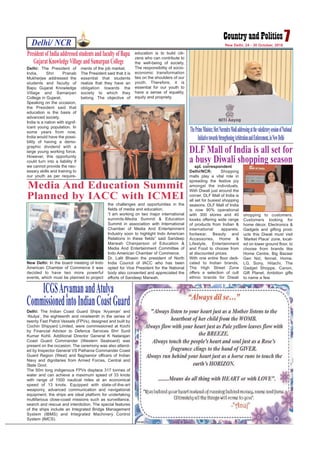 Delhi/ NCR 7New Delhi, 24 - 30 October, 2016
spl. correspondent
Delhi/NCR: Shopping
malls play a vital role in
spreading the festive joy
amongst the individuals.
With Diwali just around the
corner, DLF Mall of India is
all set for busiest shopping
seasons. DLF Mall of India
is now 90% operational
with 300 stores and 40
kiosks offering wide range
of products from Indian &
international apparels,
footwear, Beauty and
Accessories, Home &
Lifestyle, Entertainment
and Food to choose from
at discounted prices.
With one entire floor dedi-
cated to Indian brands,
The High Street Zone
offers a selection of cult
ethnic brands for Diwali
shopping to customers.
Customers looking for
home décor, Electronics &
Gadgets and gifting prod-
ucts this Diwali must visit
‘Market Place’ zone, locat-
ed on lower ground floor, to
choose from brands like
Home Centre, Big Bazaar
Gen Nxt, fennel, Home,
LG, Sony, Hitachi, The
Gadget Shoppe, Canon,
Gift Planet, Ambition gifts
to name a few.
DLF Mall of India is all set for
a busy Diwali shopping season
New Delhi: In the board meeting of Indo
American Chamber of Commerce it was
decided to have two more powerful
events, which must be planned to project
the challenges and opportunities in the
fields of media and education.
“I am working on two major international
summits-Media Summit & Education
Summit in association with International
Chamber of Media And Entertainment
Industry soon to highlight Indo American
Relations in these fields” said Sandeep
Marwah Chairperson of Education &
Media And Entertainment Committee of
Indo American Chamber of Commerce.
Dr. Lalit Bhasin the president of North
India Council of IACC who has been
opted for Vice President for the National
body also consented and appreciated the
efforts of Sandeep Marwah.
Media And Education Summit
Planned by IACC with ICMEI
Delhi: The President of
India, Shri Pranab
Mukherjee addressed the
students and faculty of
Bapu Gujarat Knowledge
Village and Samarpan
College in Gujarat.
Speaking on the occasion,
the President said that
education is the basis of
advanced society.
India is a nation with signif-
icant young population. In
some years from now,
India would have the possi-
bility of having a demo-
graphic dividend with a
large young working force.
However, this opportunity
could turn into a liability if
we cannot provide the nec-
essary skills and training to
our youth as per require-
ments of the job market.
The President said that it is
essential that students
realize that they have an
obligation towards the
society to which they
belong. The objective of
education is to build citi-
zens who can contribute to
the well-being of society.
The responsibility of socio-
economic transformation
lies on the shoulders of our
youth. Therefore, it is
essential for our youth to
have a sense of equality,
equity and propriety.
PresidentofIndiaaddressedstudentsandfacultyofBapu
GujaratKnowledgeVillageandSamarpanCollege
ThePrimeMinister,ShriNarendraModiaddressingatthevaledictorysessionofNational
InitiativetowardsStrengtheningArbitrationandEnforcement,inNewDelhi
Delhi: The Indian Coast Guard Ships ‘Aryaman’ and
‘Atulya’, the eighteenth and nineteenth in the series of
twenty Fast Patrol Vessels (FPVs), designed and built by
Cochin Shipyard Limited, were commissioned at Kochi
by Financial Advisor to Defence Services Shri Sunil
Kumar Kohli. Additional Director General K Natarajan
Coast Guard Commander (Western Seaboard) was
present on the occasion. The ceremony was also attend-
ed by Inspector General VS Pathania Commander Coast
Guard Region (West) and flag/senior officers of Indian
Navy and dignitaries from Armed Forces, Central and
State Govt.
The 50m long indigenous FPVs displace 317 tonnes of
water and can achieve a maximum speed of 33 knots
with range of 1500 nautical miles at an economical
speed of 13 knots. Equipped with state-of-the-art
weaponry, advanced communication and navigational
equipment, the ships are ideal platform for undertaking
multifarious close-coast missions such as surveillance,
search and rescue and interdiction. The special features
of the ships include an Integrated Bridge Management
System (IBMS) and Integrated Machinery Control
System (IMCS).
ICGSAryamanandAtulya
CommissionedintoIndianCoastGuard
 