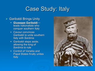 Case Study: Italy Garibaldi Brings Unity Giuseppe Garibaldi —leads nationalists who conquer southern Italy Cavour convinces Garibaldi to unite southern Italy with Sardinia Garibaldi steps aside, allowing the king of Sardinia to rule Control of Venetia and Papal States finally unites Italy 