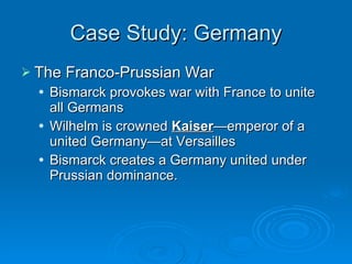 Case Study: Germany The Franco-Prussian War Bismarck provokes war with France to unite all Germans Wilhelm is crowned  Kaiser —emperor of a united Germany—at Versailles Bismarck creates a Germany united under Prussian dominance. 