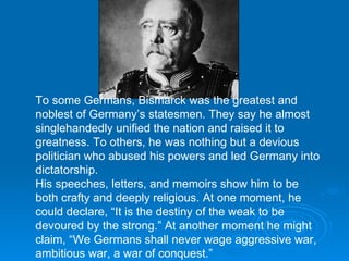 To some Germans, Bismarck was the greatest and noblest of Germany’s statesmen. They say he almost singlehandedly unified the nation and raised it to greatness. To others, he was nothing but a devious politician who abused his powers and led Germany into dictatorship. His speeches, letters, and memoirs show him to be both crafty and deeply religious. At one moment, he could declare, “It is the destiny of the weak to be devoured by the strong.” At another moment he might claim, “We Germans shall never wage aggressive war, ambitious war, a war of conquest.” 