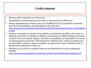1ο στάδιο: ηχόχρωμα
• Κάνουμε απλά «παιχνίδια» με τη φωνή μας
• Προσπαθούμε να αναγνωρίσουμε την πηγή του ήχου χωρίς να την βλέπουμε
• Ακούμε ηχογραφημένους απλούς ήχους του περιβάλλοντος (π.χ. αεροπλάνο, αυτοκίνητο,
ζώα κτλ) και προσπαθούμε να αναγνωρίσουμε την πηγή τους
https://www.iema.gr/data/EducationalProjects/Melina/Tracks/Hxoi/Perivallon_Hxos%20Daso
ys.mp3
• Παίζουμε το παιχνίδι του βασιλιά. Ένας μαθητής είναι βασιλιάς και κάθεται στην μέση της
αίθουσας, κάτω από την καρέκλα του βάζουμε ένα μπρελόκ με πολλά κλειδιά και κλείνουμε
τα μάτια του με ένα κομμάτι ύφασμα. Ένας ένας οι συμμαθητές του προσπαθούν να πάρουν
τα κλειδιά χωρίς να ακουστούν. Όταν ακούγονται ο βασιλιάς λέει: «ακούω τα κλειδιά μου»
και προσπαθεί ο επόμενος. Όποιος καταφέρει να πάρει χωρίς να γίνει αντιληπτός από το
βασιλιά γίνεται βασιλιάς στη θέση του.
• Ανάλογα με το επίπεδο των μαθητών κάνουμε και δραστηριότητες από το πρόγραμμα
ΜΕΛΙΝΑ
https://www.iema.gr/data/EducationalProjects/Melina/Vivlio%20Daskalou%202001.pdf
 