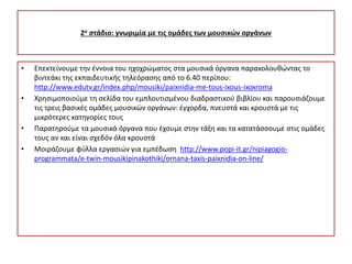 2ο στάδιο: γνωριμία με τις ομάδες των μουσικών οργάνων
• Επεκτείνουμε την έννοια του ηχοχρώματος στα μουσικά όργανα παρακολουθώντας το
βιντεάκι της εκπαιδευτικής τηλεόρασης από το 6.40 περίπου:
http://www.edutv.gr/index.php/mousiki/paixnidia-me-tous-ixous-ixoxroma
• Χρησιμοποιούμε τη σελίδα του εμπλουτισμένου διαδραστικού βιβλίου και παρουσιάζουμε
τις τρεις βασικές ομάδες μουσικών οργάνων: έγχορδα, πνευστά και κρουστά με τις
μικρότερες κατηγορίες τους
• Παρατηρούμε τα μουσικά όργανα που έχουμε στην τάξη και τα κατατάσσουμε στις ομάδες
τους αν και είναι σχεδόν όλα κρουστά
• Μοιράζουμε φύλλα εργασιών για εμπέδωση http://www.popi-it.gr/nipiagogio-
programmata/e-twin-mousikipinakothiki/ornana-taxis-paixnidia-on-line/
 