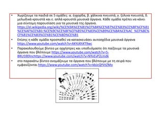 • Χωρίζουμε τα παιδιά σε 5 ομάδες: α. έγχορδα, β. χάλκινα πνευστά, γ. ξύλινα πνευστά, δ.
μελωδικά κρουστά και ε. απλά κρουστά μουσικά όργανα. Κάθε ομάδα πρέπει να κάνει
μια σύντομη παρουσίαση για τα μουσικά της όργανα.
https://el.wikipedia.org/wiki/%CE%9A%CE%B1%CF%84%CE%B7%CE%B3%CE%BF%CF%81
%CE%AF%CE%B1:%CE%9C%CE%BF%CF%85%CF%83%CE%B9%CE%BA%CE%AC_%CF%8C%
CF%81%CE%B3%CE%B1%CE%BD%CE%B1
• Επίσης η κάθε ομάδα προσπαθεί να κατασκευάσει αυτοσχέδια μουσικά όργανα
https://www.youtube.com/watch?v=AKYzXhXT9wc
• Παρακολουθούμε βίντεο με ορχήστρες και υποδυόμαστε ότι παίζουμε τα μουσικά
όργανα που βλέπουμε https://www.youtube.com/watch?v=5-
BRU59Dlnchttps://www.youtube.com/watch?v=NYvEvP2cmdk
• στο παρακάτω βίντεο ονομάζουμε τα όργανα που βλέπουμε με τη σειρά που
εμφανίζονται https://www.youtube.com/watch?v=kbJcQYVtZMo
 