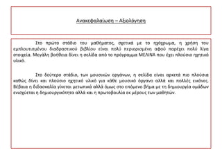 Ανακεφαλαίωση – Αξιολόγηση
Στο πρώτο στάδιο του μαθήματος, σχετικά με το ηχόχρωμα, η χρήση του
εμπλουτισμένου διαδραστικού βιβλίου είναι πολύ περιορισμένη αφού παρέχει πολύ λίγα
στοιχεία. Μεγάλη βοήθεια δίνει η σελίδα από το πρόγραμμα ΜΕΛΙΝΑ που έχει πλούσιο ηχητικό
υλικό.
Στο δεύτερο στάδιο, των μουσικών οργάνων, η σελίδα είναι αρκετά πιο πλούσια
καθώς δίνει και πλούσιο ηχητικό υλικό για κάθε μουσικό όργανο αλλά και πολλές εικόνες.
Βέβαια η διδασκαλία γίνεται μετωπικά αλλά όμως στο επόμενο βήμα με τη δημιουργία ομάδων
ενισχύεται η δημιουργικότητα αλλά και η πρωτοβουλία εκ μέρους των μαθητών.
 