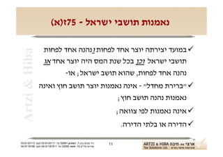 ‫נאמנות תושבי ישראל - 57ז)א(‬

                  ‫‪ ‬במועד יצירתה יוצר אחד לפחות ונהנה אחד לפחות‬
 ‫‪Artzi & Hiba‬‬

                  ‫תושבי ישראל וכן בכל שנת המס היה יוצר אחד או‬
                        ‫נהנה אחד לפחות, שהוא תושב ישראל; או-‬
                ‫‪" ‬ברירת מחדל" - אינה נאמנות יוצר תושב חוץ ואינה‬
                                         ‫נאמנות נהנה תושב חוץ;‬
                                                                    ‫‪ ‬אינה נאמנות לפי צוואה;‬
                                                                     ‫‪ ‬הדירה או בלתי הדירה.‬
                                                                                           ‫11‬
‫רח' מנחם בגין 7, רמת-גן 18625 טל: 1114316-30 פקס: 3113316-30‬   ‫11‬
‫שדרות פלי"ם 61, חיפה 59033 טל: 11818119-40 פקס: 8818119-40‬
 