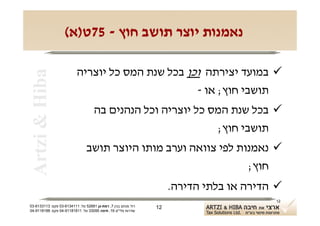 ‫נאמנות יוצר תושב חוץ - 57ט)א(‬

                          ‫‪ ‬במועד יצירתה וכן בכל שנת המס כל יוצריה‬
 ‫‪Artzi & Hiba‬‬

                                                  ‫תושבי חוץ; או -‬
                                    ‫‪ ‬בכל שנת המס כל יוצריה וכל הנהנים בה‬
                                                             ‫תושבי חוץ;‬
                                ‫‪ ‬נאמנות לפי צוואה וערב מותו היוצר תושב‬
                                                                 ‫חוץ;‬
                                                                    ‫‪ ‬הדירה או בלתי הדירה.‬
                                                                                        ‫21‬
‫רח' מנחם בגין 7, רמת-גן 18625 טל: 1114316-30 פקס: 3113316-30‬   ‫21‬
‫שדרות פלי"ם 61, חיפה 59033 טל: 11818119-40 פקס: 8818119-40‬
 