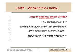 ‫נאמנות נהנה תושב חוץ - 57י)א(‬

                                                    ‫התקיימו בה בכל שנת המס כל אלה:‬
 ‫‪Artzi & Hiba‬‬

                                                                    ‫‪ ‬נאמנות בלתי הדירה;‬
                             ‫‪ ‬כל הנהנים הם יחידים תושבי חוץ שזהותם‬
                                   ‫ידועה )בכלל זה נהנה שטרם נולד(;‬
                                              ‫‪ ‬יוצר אחד לפחות הוא תושב ישראל.‬



                                                                                       ‫31‬
‫רח' מנחם בגין 7, רמת-גן 18625 טל: 1114316-30 פקס: 3113316-30‬   ‫31‬
‫שדרות פלי"ם 61, חיפה 59033 טל: 11818119-40 פקס: 8818119-40‬
 