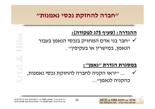 ‫"חברה להחזקת נכסי נאמנות"‬

                                          ‫ההגדרה: )סעיף 57ג לפקודה(:‬
 ‫‪Artzi & Hiba‬‬

                            ‫‪" ‬חבר בני אדם המחזיק בנכסי הנאמן בעבור‬
                                       ‫הנאמן, במישרין או בעקיפין" .‬

                                      ‫במסגרת הגדרת "נאמן":‬
                ‫‪" ... ‬יראו הקניה לחברה להחזקת נכסי נאמנות,‬
                                          ‫כהקניה לנאמן"...‬


‫רח' מנחם בגין 7, רמת-גן 18625 טל: 1114316-30 פקס: 3113316-30‬   ‫02‬
‫שדרות פלי"ם 61, חיפה 59033 טל: 11818119-40 פקס: 8818119-40‬
 
