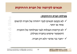 ‫תנאים לקיומה של חברת ההחזקות‬

                                                                    ‫פעילות חברת ההחזקות:‬
 ‫‪Artzi & Hiba‬‬

                 ‫‪ ‬לא נקבעו תנאים לגבי ייחודה של חברה לנישום‬
                                              ‫אחד או יותר.‬
                      ‫‪ ‬לא קיימות הגבלות לגבי פעילותה של החברה‬
                                ‫)יתאפשר שימוש בחברה פעילה(.‬
                                                          ‫‪" ‬חבר בני אדם" ולא רק חברה.‬


‫רח' מנחם בגין 7, רמת-גן 18625 טל: 1114316-30 פקס: 3113316-30‬   ‫22‬
‫שדרות פלי"ם 61, חיפה 59033 טל: 11818119-40 פקס: 8818119-40‬
 