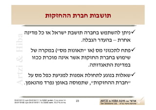 ‫תושבות חברת ההחזקות‬

            ‫‪ ‬ניתן להשתמש בחברה תושבת ישראל או כל מדינה‬
 ‫‪Artzi & Hiba‬‬

                                  ‫אחרת – בהעדר הגבלה.‬
                   ‫‪ ‬פתח לתכנוני מס )או "תאונות מס"( במקרה של‬
                   ‫שימוש בחברת החזקות אשר אינה מוכרת ככזו‬
                                          ‫במדינת התאגדותה.‬
              ‫‪ ‬שאלות בנוגע לתחולת אמנות למניעת כפל מס על‬
            ‫"חברת ההחזקות", שתמוסה באופן נפרד מהנאמן.‬

‫רח' מנחם בגין 7, רמת-גן 18625 טל: 1114316-30 פקס: 3113316-30‬   ‫32‬
‫שדרות פלי"ם 61, חיפה 59033 טל: 11818119-40 פקס: 8818119-40‬
 