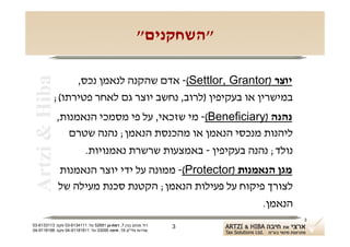 ‫"השחקנים"‬

                 ‫יוצר )‪ -(Settlor, Grantor‬אדם שהקנה לנאמן נכס,‬
 ‫‪Artzi & Hiba‬‬

            ‫במישרין או בעקיפין )לרוב, נחשב יוצר גם לאחר פטירתו(;‬
                ‫נהנה )‪ -(Beneficiary‬מי שזכאי, על פי מסמכי הנאמנות,‬
                   ‫ליהנות מנכסי הנאמן או מהכנסת הנאמן; נהנה שטרם‬
                      ‫נולד; נהנה בעקיפין - באמצעות שרשרת נאמנויות.‬
                ‫מגן הנאמנות )‪ -(Protector‬ממונה על ידי יוצר הנאמנות‬
                ‫לצורך פיקוח על פעילות הנאמן; הקטנת סכנת מעילה של‬
                                                            ‫הנאמן.‬
                                                                     ‫3‬
‫רח' מנחם בגין 7, רמת-גן 18625 טל: 1114316-30 פקס: 3113316-30‬   ‫3‬
‫שדרות פלי"ם 61, חיפה 59033 טל: 11818119-40 פקס: 8818119-40‬
 