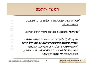 ‫המשך -דוגמא‬

                                 ‫‪‬בארה"ב: נחשב כ- ‪ grantor trust‬ומחויב במס‬
 ‫‪Artzi & Hiba‬‬

                                                             ‫כתושב ארה"ב.‬

                                ‫‪‬בישראל: הנאמנות ממוסה כיחיד תושב ישראל.‬

                           ‫סעיף 57ז )ג( לפקודת מס הכנסה "נאמנות תושבי‬
                         ‫ישראל תיחשב כתושבת ישראל, גם אם חדל היוצר‬
                              ‫להיות תושב ישראל, ויראו את הכנסת הנאמן‬
                          ‫כהכנסתו של יחיד תושב ישראל ואת נכסי הנאמן‬
                                        ‫כנכסים של יחיד תושב ישראל."‬
‫רח' מנחם בגין 7, רמת-גן 18625 טל: 1114316-30 פקס: 3113316-30‬   ‫43‬
‫שדרות פלי"ם 61, חיפה 59033 טל: 11818119-40 פקס: 8818119-40‬
 