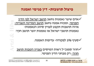 ‫פיצול תושבות- דין פנימי ואמנה‬

               ‫‪ ‬אדם שיצר נאמנות נחשב תושב ישראל לפי הדין‬
 ‫‪Artzi & Hiba‬‬
            ‫הפנימי, ומכוח אמנה נחשב תושב המדינה השנייה-‬
                   ‫איזה תושבות תקבע לעניין סיווג הנאמנות-‬
             ‫נאמנות תושבי ישראל או נאמנות יוצר תושב חוץ?‬

                                                ‫‪ ‬סעיף 691 לפקודה- עדיפות האמנה.‬

                ‫‪ ‬חוזר סמנכ"ל רשות המיסים בעניין הטבות תושב‬
                                ‫חוזר- רק מבחני הדין הפנימי.‬
‫רח' מנחם בגין 7, רמת-גן 18625 טל: 1114316-30 פקס: 3113316-30‬   ‫63‬
‫שדרות פלי"ם 61, חיפה 59033 טל: 11818119-40 פקס: 8818119-40‬
 