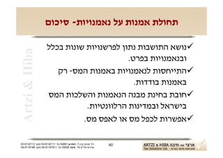 ‫תחולת אמנות על נאמנויות- סיכום‬

                     ‫‪‬נושא התושבות נתון לפרשנויות שונות בכלל‬
 ‫‪Artzi & Hiba‬‬

                                            ‫ובנאמנויות בפרט.‬
                        ‫‪‬התייחסות לנאמנויות באמנות המס- רק‬
                                              ‫באמנות בודדות.‬
                     ‫‪‬חובת בחינת מבנה הנאמנות והשלכות המס‬
                                ‫בישראל ובמדינות הרלוונטיות.‬
                               ‫‪‬אפשרות לכפל מס או לאפס מס.‬

‫רח' מנחם בגין 7, רמת-גן 18625 טל: 1114316-30 פקס: 3113316-30‬   ‫04‬
‫שדרות פלי"ם 61, חיפה 59033 טל: 11818119-40 פקס: 8818119-40‬
 