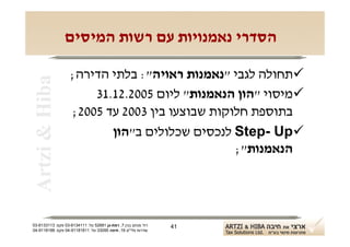 ‫הסדרי נאמנויות עם רשות המיסים‬

                   ‫‪‬תחולה לגבי "נאמנות ראויה": בלתי הדירה;‬
 ‫‪Artzi & Hiba‬‬

                       ‫‪‬מיסוי "הון הנאמנות" ליום 5002.21.13‬
                   ‫בתוספת חלוקות שבוצעו בין 3002 עד 5002;‬
                          ‫‪ Step- Up‬לנכסים שכלולים ב"הון‬
                                                ‫הנאמנות";‬




‫רח' מנחם בגין 7, רמת-גן 18625 טל: 1114316-30 פקס: 3113316-30‬   ‫14‬
‫שדרות פלי"ם 61, חיפה 59033 טל: 11818119-40 פקס: 8818119-40‬
 